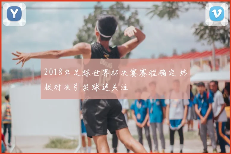 2018年足球世界杯决赛赛程确定 终极对决引发球迷关注