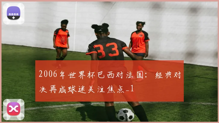 2006年世界杯巴西对法国:经典对决再成球迷关注焦点_1